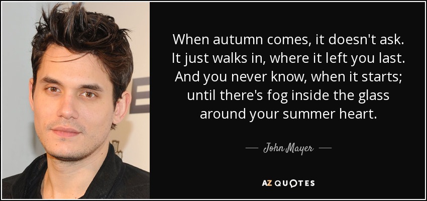 When autumn comes, it doesn't ask. It just walks in, where it left you last. And you never know, when it starts; until there's fog inside the glass around your summer heart. - John Mayer