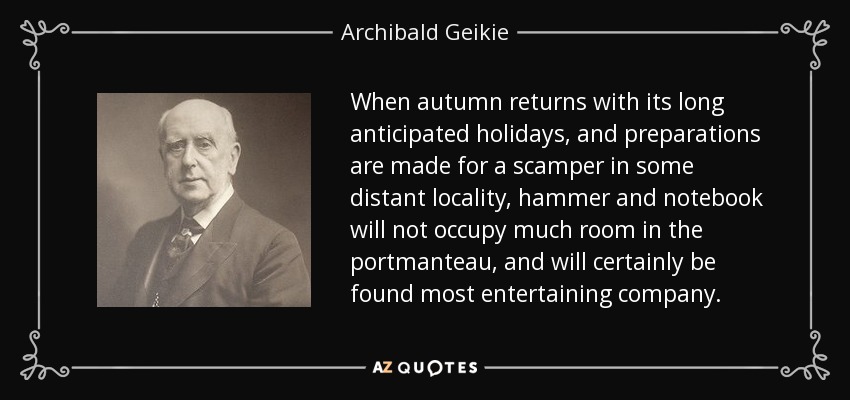 When autumn returns with its long anticipated holidays, and preparations are made for a scamper in some distant locality, hammer and notebook will not occupy much room in the portmanteau, and will certainly be found most entertaining company. - Archibald Geikie