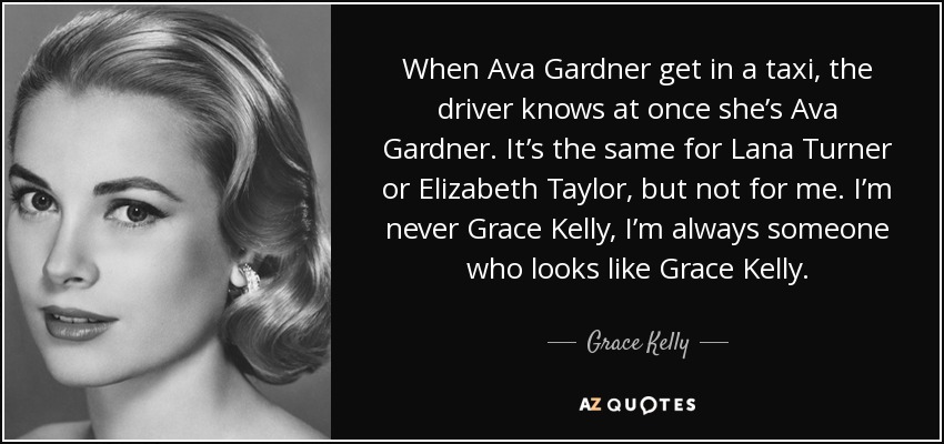 When Ava Gardner get in a taxi, the driver knows at once she’s Ava Gardner. It’s the same for Lana Turner or Elizabeth Taylor, but not for me. I’m never Grace Kelly, I’m always someone who looks like Grace Kelly. - Grace Kelly