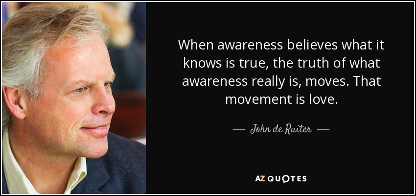 When awareness believes what it knows is true, the truth of what awareness really is, moves. That movement is love. - John de Ruiter