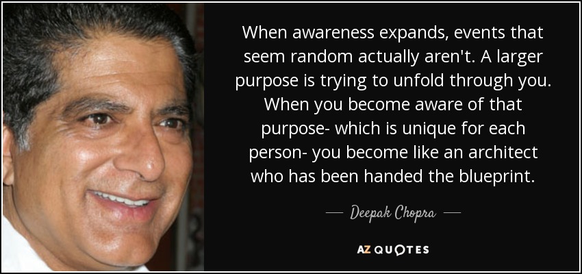 When awareness expands, events that seem random actually aren't. A larger purpose is trying to unfold through you. When you become aware of that purpose- which is unique for each person- you become like an architect who has been handed the blueprint. - Deepak Chopra