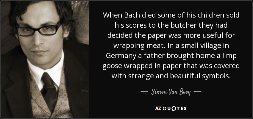 When Bach died some of his children sold his scores to the butcher they had decided the paper was more useful for wrapping meat. In a small village in Germany a father brought home a limp goose wrapped in paper that was covered with strange and beautiful symbols. - Simon Van Booy