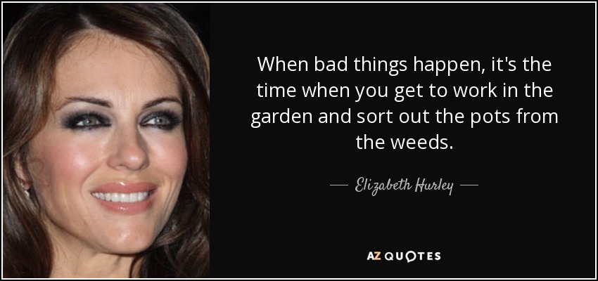 When bad things happen, it's the time when you get to work in the garden and sort out the pots from the weeds. - Elizabeth Hurley