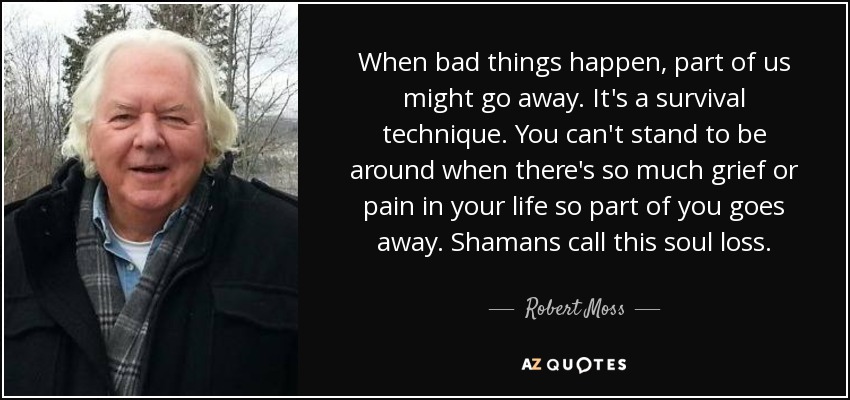 When bad things happen, part of us might go away. It's a survival technique. You can't stand to be around when there's so much grief or pain in your life so part of you goes away. Shamans call this soul loss. - Robert Moss