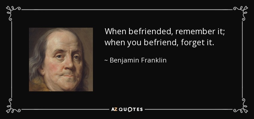 When befriended, remember it; when you befriend, forget it. - Benjamin Franklin