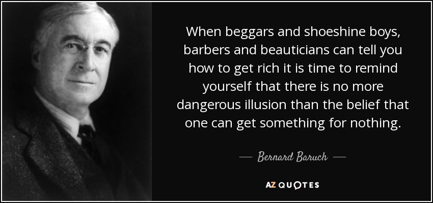 When beggars and shoeshine boys, barbers and beauticians can tell you how to get rich it is time to remind yourself that there is no more dangerous illusion than the belief that one can get something for nothing. - Bernard Baruch