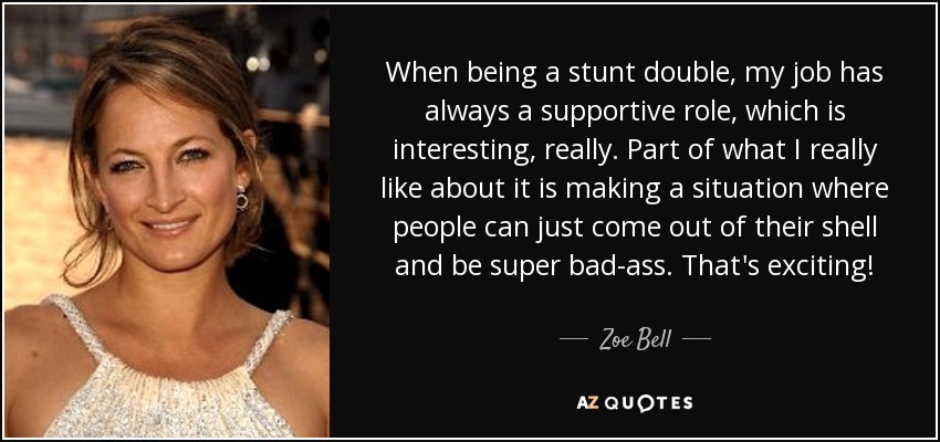 When being a stunt double, my job has always a supportive role, which is interesting, really. Part of what I really like about it is making a situation where people can just come out of their shell and be super bad-ass. That's exciting! - Zoe Bell