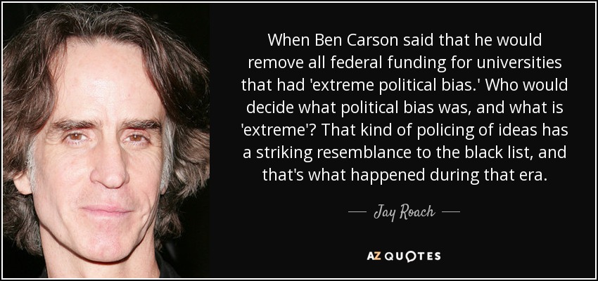 When Ben Carson said that he would remove all federal funding for universities that had 'extreme political bias.' Who would decide what political bias was, and what is 'extreme'? That kind of policing of ideas has a striking resemblance to the black list, and that's what happened during that era. - Jay Roach