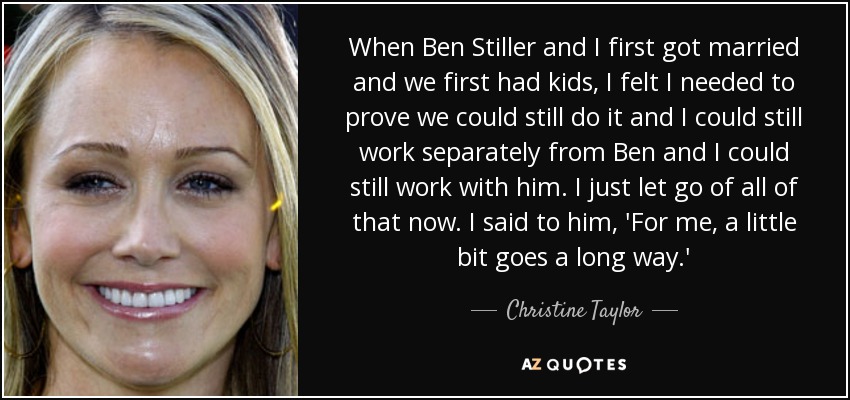 When Ben Stiller and I first got married and we first had kids, I felt I needed to prove we could still do it and I could still work separately from Ben and I could still work with him. I just let go of all of that now. I said to him, 'For me, a little bit goes a long way.' - Christine Taylor