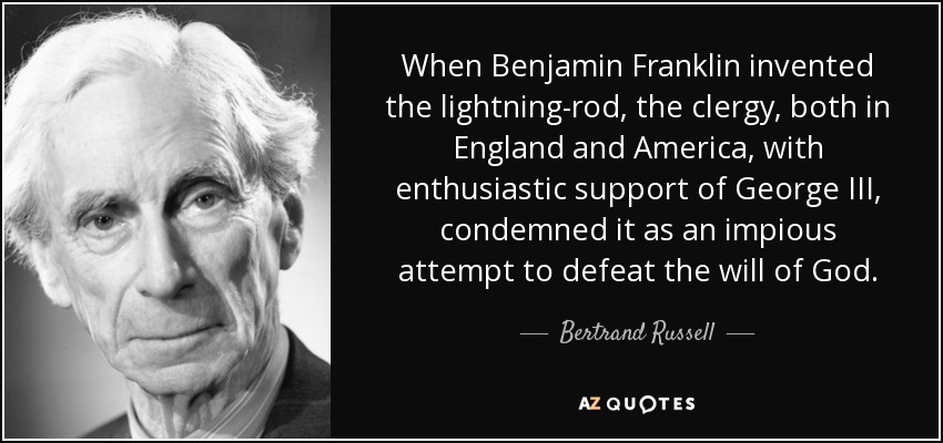 When Benjamin Franklin invented the lightning-rod, the clergy, both in England and America, with enthusiastic support of George III, condemned it as an impious attempt to defeat the will of God. - Bertrand Russell