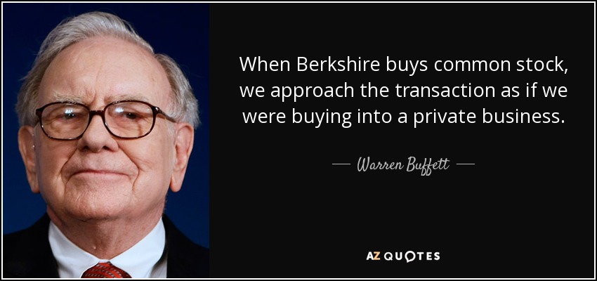 When Berkshire buys common stock, we approach the transaction as if we were buying into a private business. - Warren Buffett