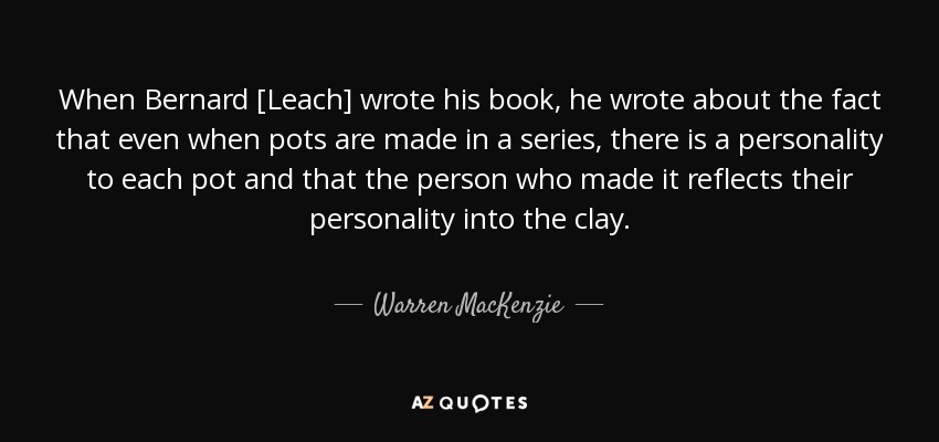When Bernard [Leach] wrote his book, he wrote about the fact that even when pots are made in a series, there is a personality to each pot and that the person who made it reflects their personality into the clay. - Warren MacKenzie