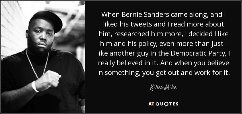 When Bernie Sanders came along, and I liked his tweets and I read more about him, researched him more, I decided I like him and his policy, even more than just I like another guy in the Democratic Party, I really believed in it. And when you believe in something, you get out and work for it. - Killer Mike