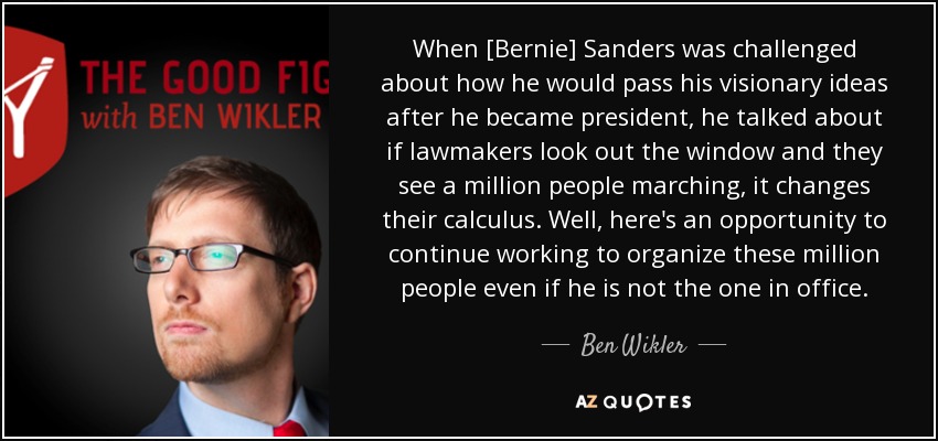 When [Bernie] Sanders was challenged about how he would pass his visionary ideas after he became president, he talked about if lawmakers look out the window and they see a million people marching, it changes their calculus. Well, here's an opportunity to continue working to organize these million people even if he is not the one in office. - Ben Wikler