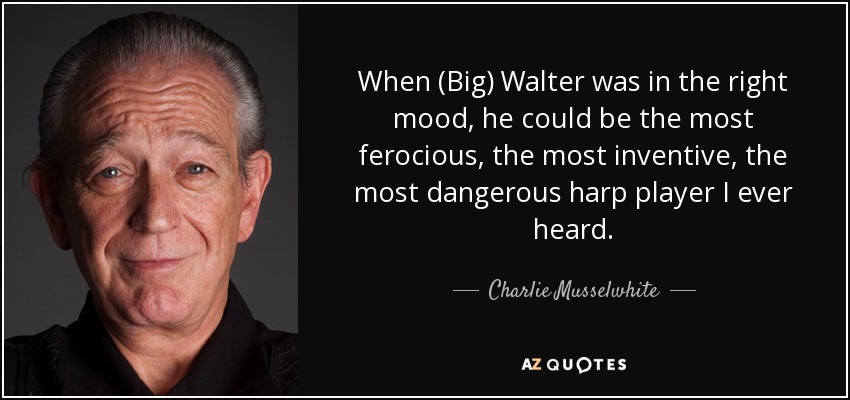 When (Big) Walter was in the right mood, he could be the most ferocious, the most inventive, the most dangerous harp player I ever heard. - Charlie Musselwhite