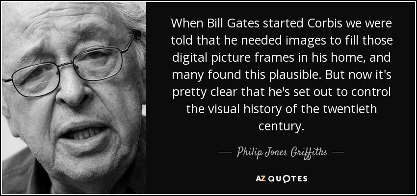 When Bill Gates started Corbis we were told that he needed images to fill those digital picture frames in his home, and many found this plausible. But now it's pretty clear that he's set out to control the visual history of the twentieth century. - Philip Jones Griffiths