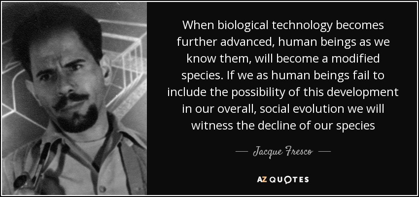 When biological technology becomes further advanced, human beings as we know them, will become a modified species. If we as human beings fail to include the possibility of this development in our overall, social evolution we will witness the decline of our species - Jacque Fresco