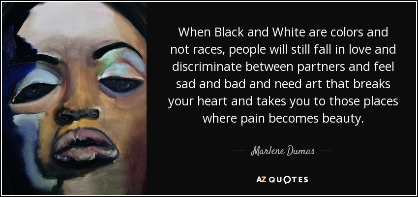 When Black and White are colors and not races, people will still fall in love and discriminate between partners and feel sad and bad and need art that breaks your heart and takes you to those places where pain becomes beauty. - Marlene Dumas