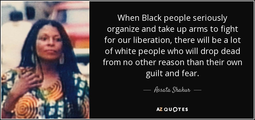 When Black people seriously organize and take up arms to fight for our liberation, there will be a lot of white people who will drop dead from no other reason than their own guilt and fear. - Assata Shakur