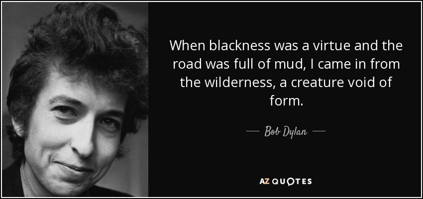 When blackness was a virtue and the road was full of mud, I came in from the wilderness, a creature void of form. - Bob Dylan