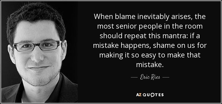 When blame inevitably arises, the most senior people in the room should repeat this mantra: if a mistake happens, shame on us for making it so easy to make that mistake. - Eric Ries