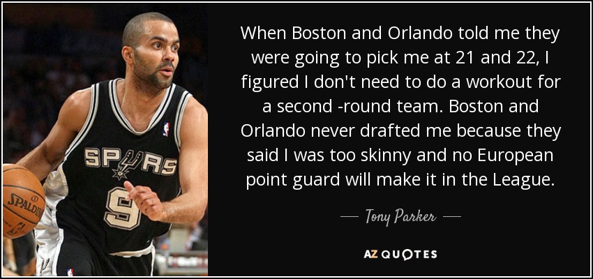 When Boston and Orlando told me they were going to pick me at 21 and 22, I figured I don't need to do a workout for a second -round team. Boston and Orlando never drafted me because they said I was too skinny and no European point guard will make it in the League. - Tony Parker