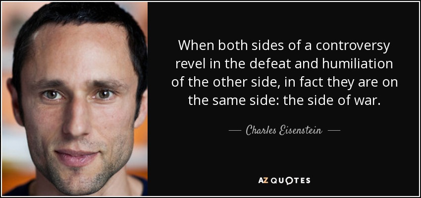 When both sides of a controversy revel in the defeat and humiliation of the other side, in fact they are on the same side: the side of war. - Charles Eisenstein
