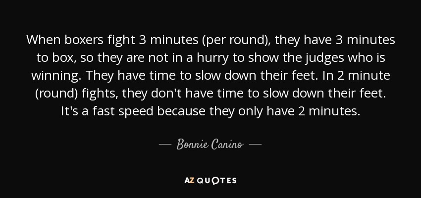 When boxers fight 3 minutes (per round), they have 3 minutes to box, so they are not in a hurry to show the judges who is winning. They have time to slow down their feet. In 2 minute (round) fights, they don't have time to slow down their feet. It's a fast speed because they only have 2 minutes. - Bonnie Canino