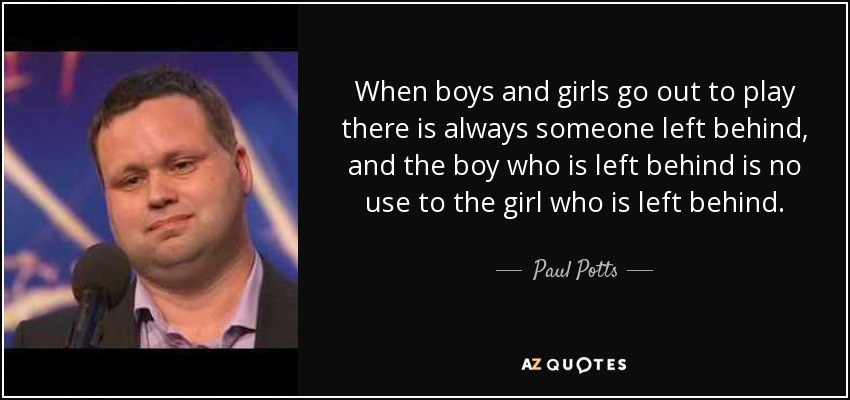 When boys and girls go out to play there is always someone left behind, and the boy who is left behind is no use to the girl who is left behind. - Paul Potts
