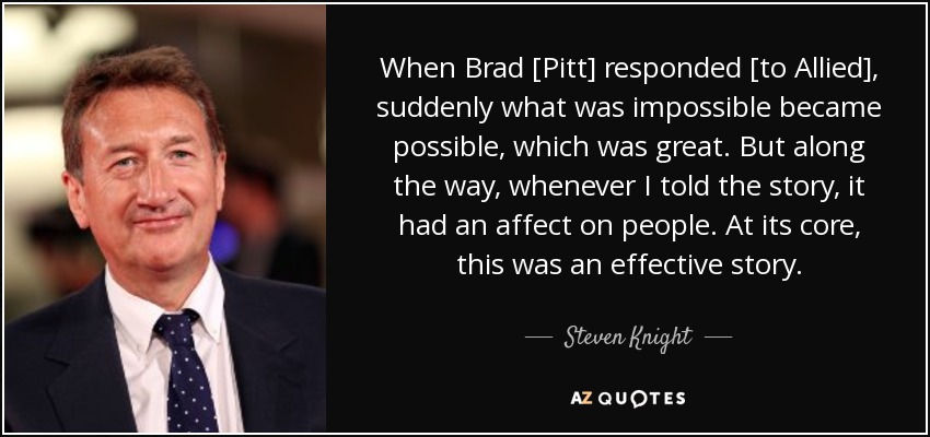 When Brad [Pitt] responded [to Allied], suddenly what was impossible became possible, which was great. But along the way, whenever I told the story, it had an affect on people. At its core, this was an effective story. - Steven Knight