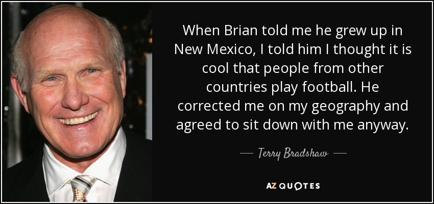 When Brian told me he grew up in New Mexico, I told him I thought it is cool that people from other countries play football. He corrected me on my geography and agreed to sit down with me anyway. - Terry Bradshaw