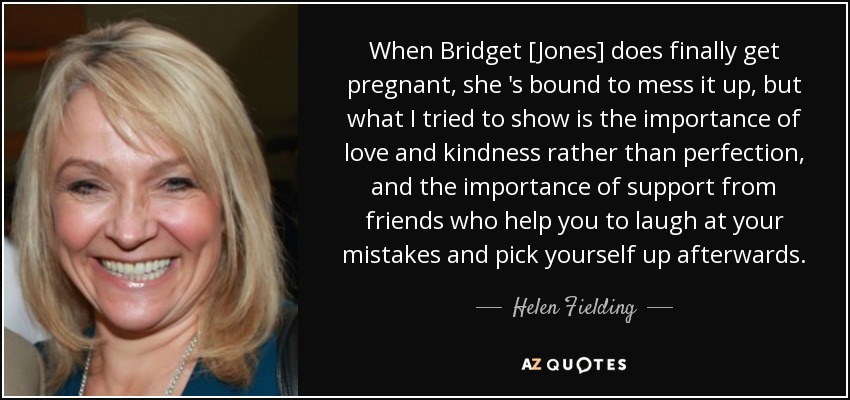 When Bridget [Jones] does finally get pregnant, she 's bound to mess it up, but what I tried to show is the importance of love and kindness rather than perfection, and the importance of support from friends who help you to laugh at your mistakes and pick yourself up afterwards. - Helen Fielding