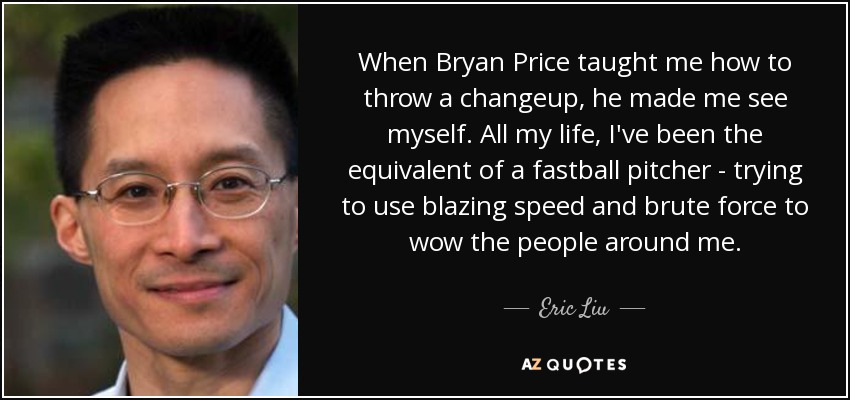 When Bryan Price taught me how to throw a changeup, he made me see myself. All my life, I've been the equivalent of a fastball pitcher - trying to use blazing speed and brute force to wow the people around me. - Eric Liu