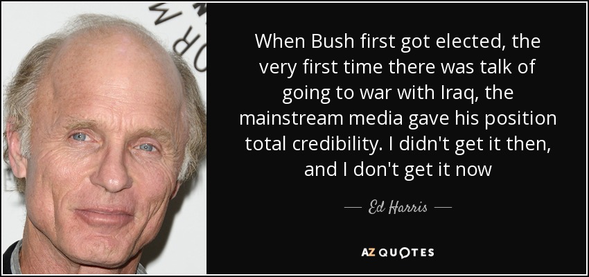 When Bush first got elected, the very first time there was talk of going to war with Iraq, the mainstream media gave his position total credibility. I didn't get it then, and I don't get it now - Ed Harris