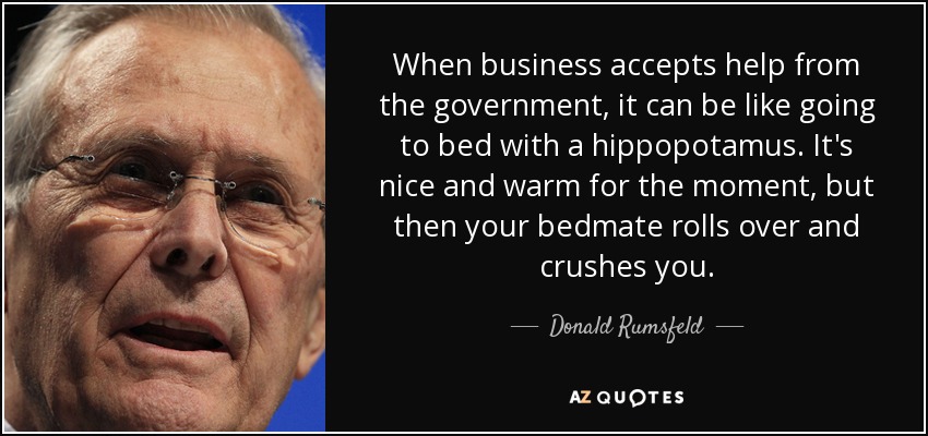 When business accepts help from the government, it can be like going to bed with a hippopotamus. It's nice and warm for the moment, but then your bedmate rolls over and crushes you. - Donald Rumsfeld