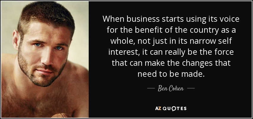 When business starts using its voice for the benefit of the country as a whole, not just in its narrow self interest, it can really be the force that can make the changes that need to be made. - Ben Cohen