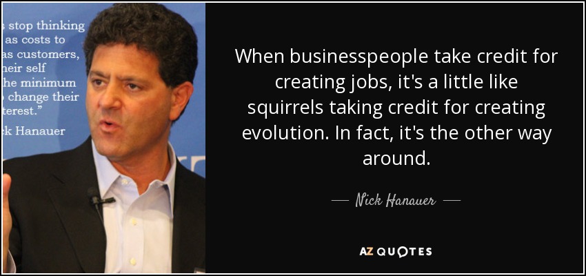 When businesspeople take credit for creating jobs, it's a little like squirrels taking credit for creating evolution. In fact, it's the other way around. - Nick Hanauer