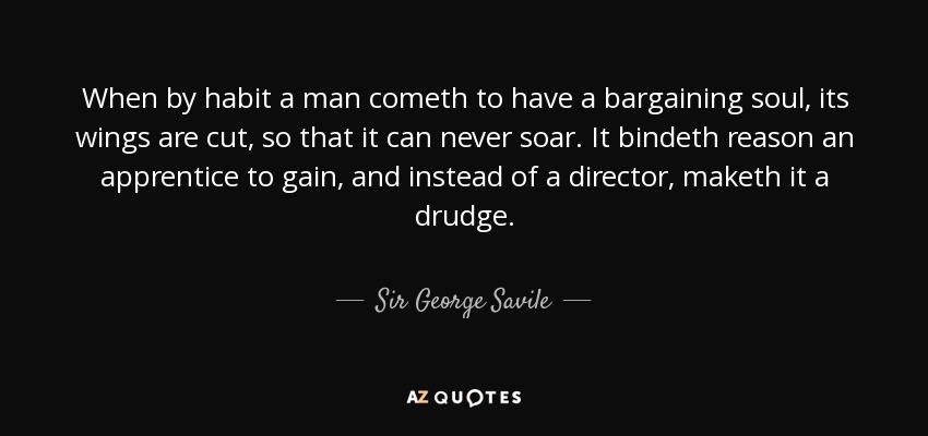 When by habit a man cometh to have a bargaining soul, its wings are cut, so that it can never soar. It bindeth reason an apprentice to gain, and instead of a director, maketh it a drudge. - Sir George Savile, 8th Baronet