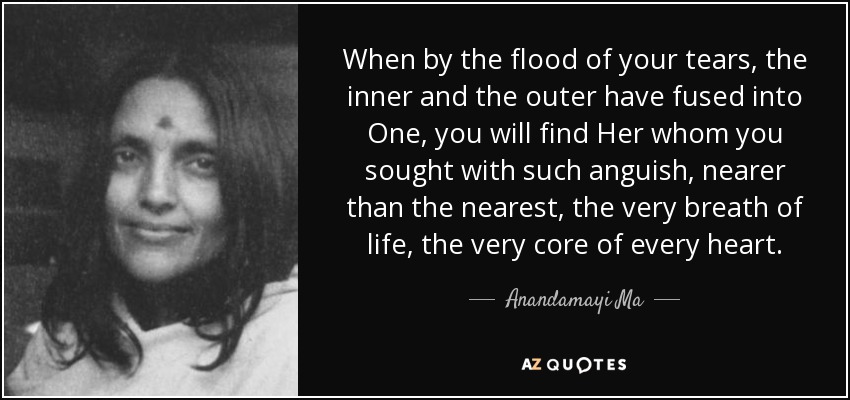 When by the flood of your tears, the inner and the outer have fused into One, you will find Her whom you sought with such anguish, nearer than the nearest, the very breath of life, the very core of every heart. - Anandamayi Ma