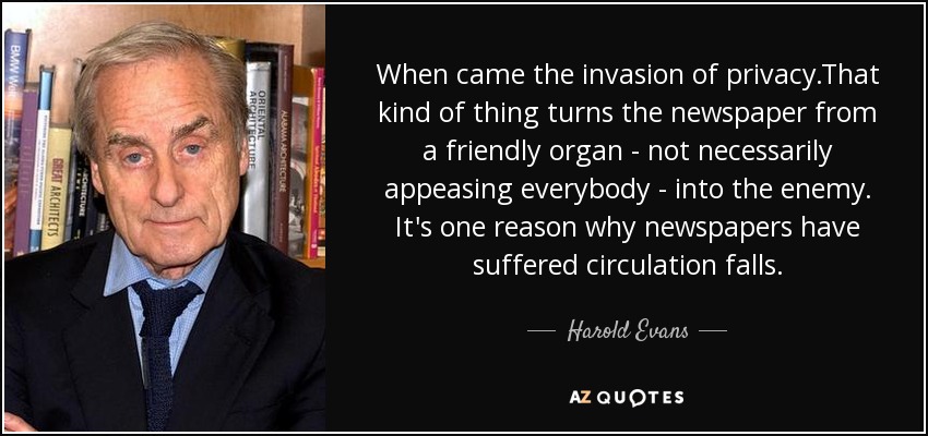 When came the invasion of privacy.That kind of thing turns the newspaper from a friendly organ - not necessarily appeasing everybody - into the enemy. It's one reason why newspapers have suffered circulation falls. - Harold Evans
