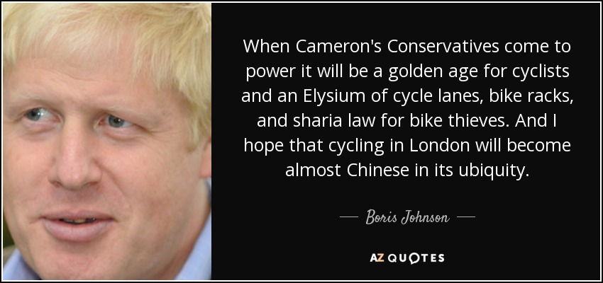When Cameron's Conservatives come to power it will be a golden age for cyclists and an Elysium of cycle lanes, bike racks, and sharia law for bike thieves. And I hope that cycling in London will become almost Chinese in its ubiquity. - Boris Johnson
