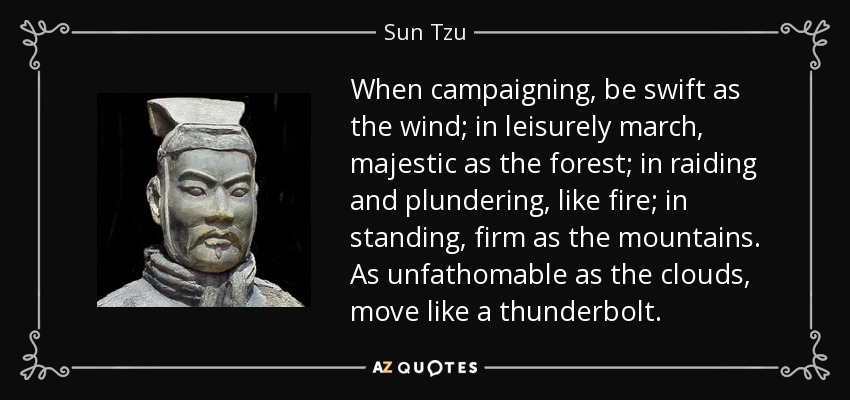 When campaigning, be swift as the wind; in leisurely march, majestic as the forest; in raiding and plundering, like fire; in standing, firm as the mountains. As unfathomable as the clouds, move like a thunderbolt. - Sun Tzu