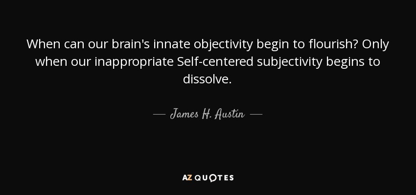 When can our brain's innate objectivity begin to flourish? Only when our inappropriate Self-centered subjectivity begins to dissolve. - James H. Austin