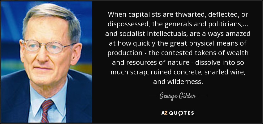 When capitalists are thwarted, deflected, or dispossessed, the generals and politicians,... and socialist intellectuals, are always amazed at how quickly the great physical means of production - the contested tokens of wealth and resources of nature - dissolve into so much scrap, ruined concrete, snarled wire, and wilderness. - George Gilder
