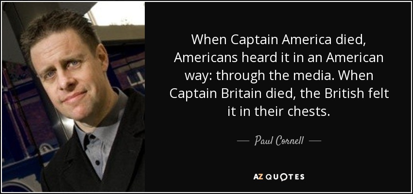 When Captain America died, Americans heard it in an American way: through the media. When Captain Britain died, the British felt it in their chests. - Paul Cornell