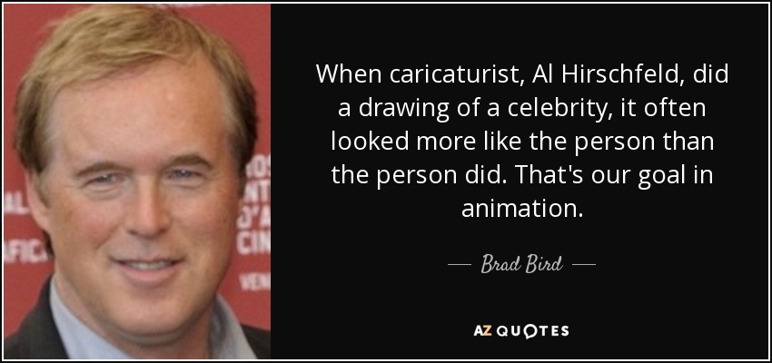 When caricaturist, Al Hirschfeld, did a drawing of a celebrity, it often looked more like the person than the person did. That's our goal in animation. - Brad Bird