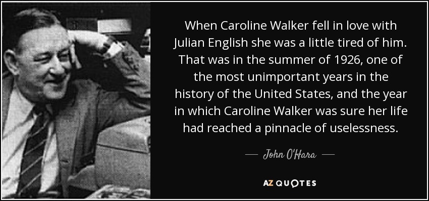 When Caroline Walker fell in love with Julian English she was a little tired of him. That was in the summer of 1926, one of the most unimportant years in the history of the United States, and the year in which Caroline Walker was sure her life had reached a pinnacle of uselessness. - John O'Hara