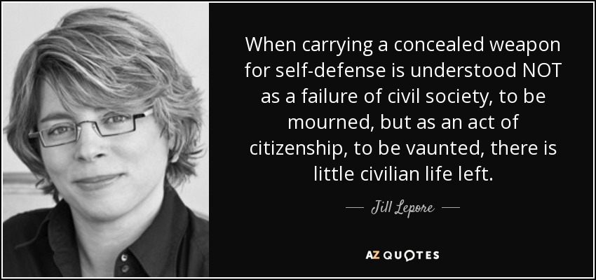 When carrying a concealed weapon for self-defense is understood NOT as a failure of civil society, to be mourned, but as an act of citizenship, to be vaunted, there is little civilian life left. - Jill Lepore