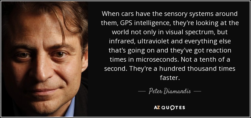 When cars have the sensory systems around them, GPS intelligence, they're looking at the world not only in visual spectrum, but infrared, ultraviolet and everything else that's going on and they've got reaction times in microseconds. Not a tenth of a second. They're a hundred thousand times faster. - Peter Diamandis