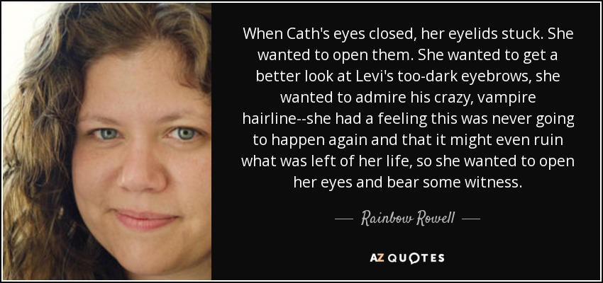 When Cath's eyes closed, her eyelids stuck. She wanted to open them. She wanted to get a better look at Levi's too-dark eyebrows, she wanted to admire his crazy, vampire hairline--she had a feeling this was never going to happen again and that it might even ruin what was left of her life, so she wanted to open her eyes and bear some witness. - Rainbow Rowell